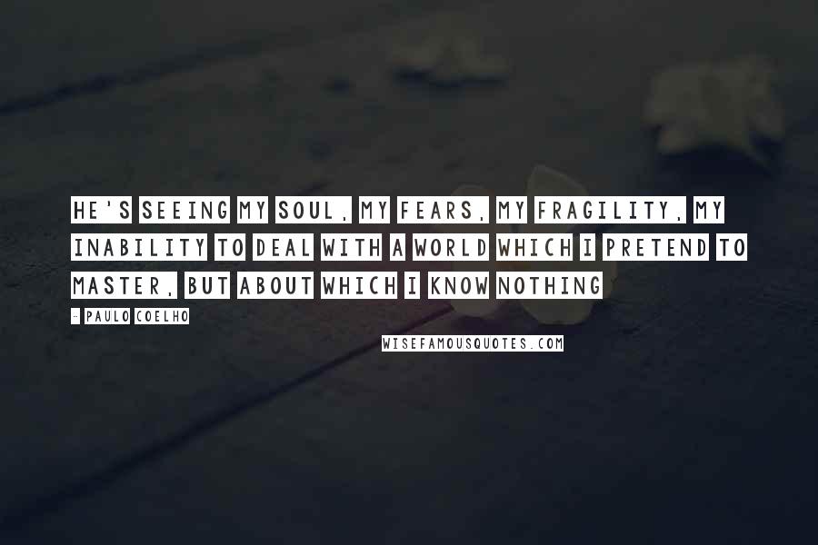 Paulo Coelho Quotes: He's seeing my soul, my fears, my fragility, my inability to deal with a world which i pretend to master, but about which I know nothing