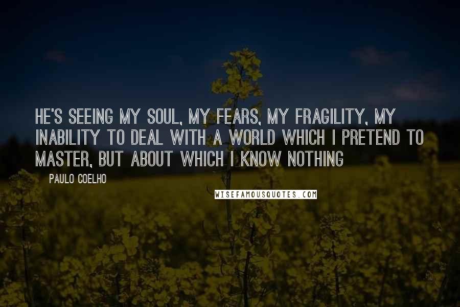 Paulo Coelho Quotes: He's seeing my soul, my fears, my fragility, my inability to deal with a world which i pretend to master, but about which I know nothing