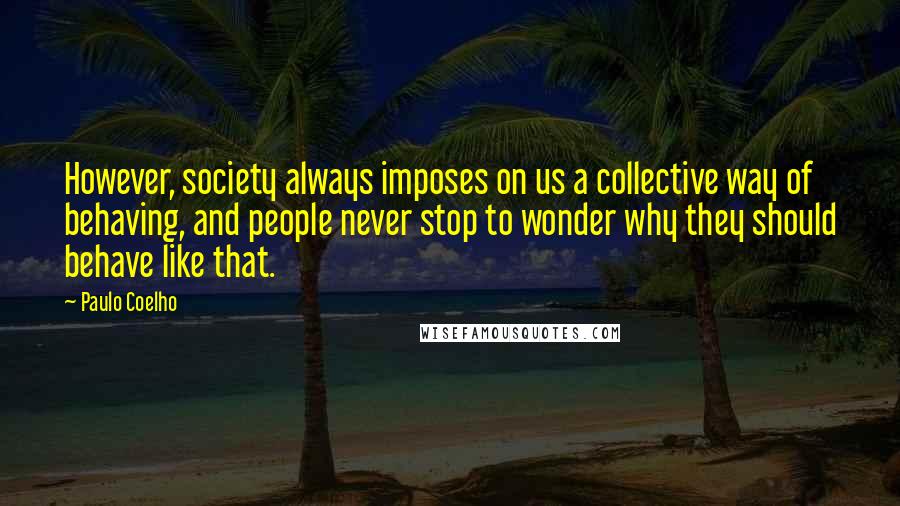 Paulo Coelho Quotes: However, society always imposes on us a collective way of behaving, and people never stop to wonder why they should behave like that.