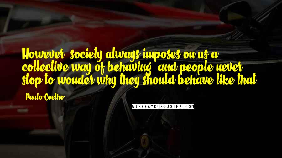 Paulo Coelho Quotes: However, society always imposes on us a collective way of behaving, and people never stop to wonder why they should behave like that.