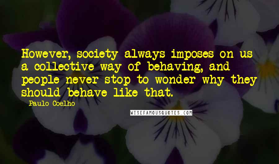 Paulo Coelho Quotes: However, society always imposes on us a collective way of behaving, and people never stop to wonder why they should behave like that.