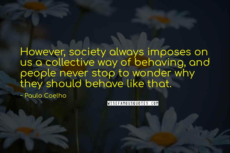 Paulo Coelho Quotes: However, society always imposes on us a collective way of behaving, and people never stop to wonder why they should behave like that.