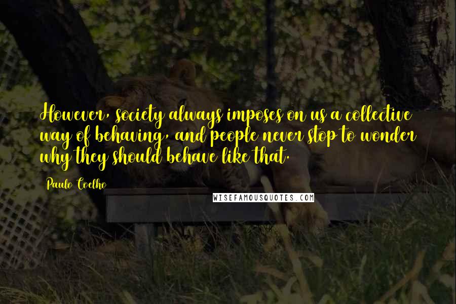 Paulo Coelho Quotes: However, society always imposes on us a collective way of behaving, and people never stop to wonder why they should behave like that.
