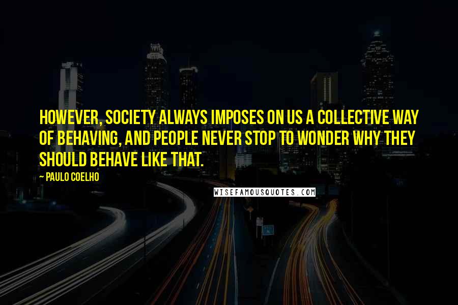 Paulo Coelho Quotes: However, society always imposes on us a collective way of behaving, and people never stop to wonder why they should behave like that.