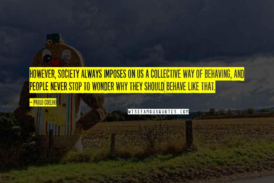 Paulo Coelho Quotes: However, society always imposes on us a collective way of behaving, and people never stop to wonder why they should behave like that.