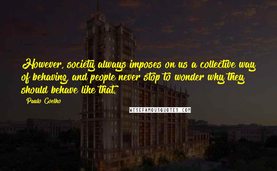 Paulo Coelho Quotes: However, society always imposes on us a collective way of behaving, and people never stop to wonder why they should behave like that.
