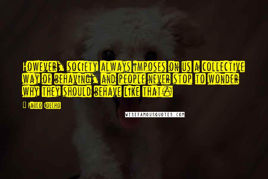 Paulo Coelho Quotes: However, society always imposes on us a collective way of behaving, and people never stop to wonder why they should behave like that.