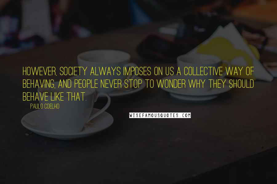 Paulo Coelho Quotes: However, society always imposes on us a collective way of behaving, and people never stop to wonder why they should behave like that.