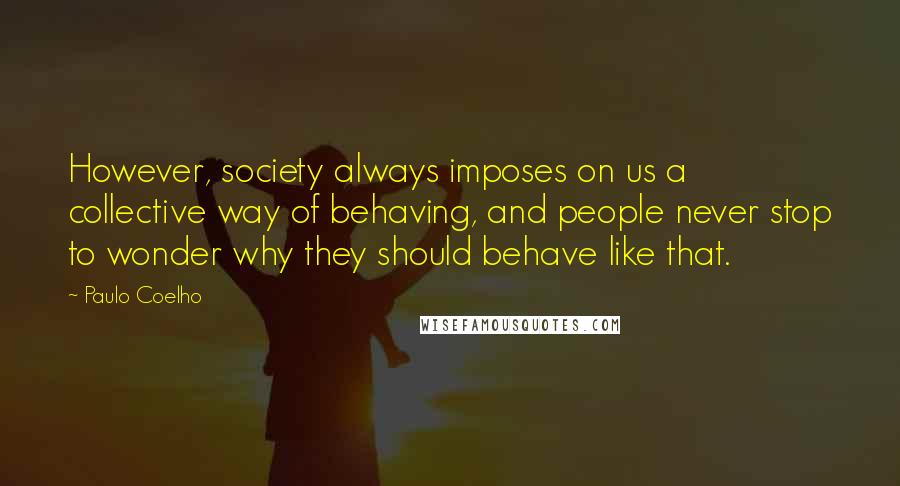 Paulo Coelho Quotes: However, society always imposes on us a collective way of behaving, and people never stop to wonder why they should behave like that.
