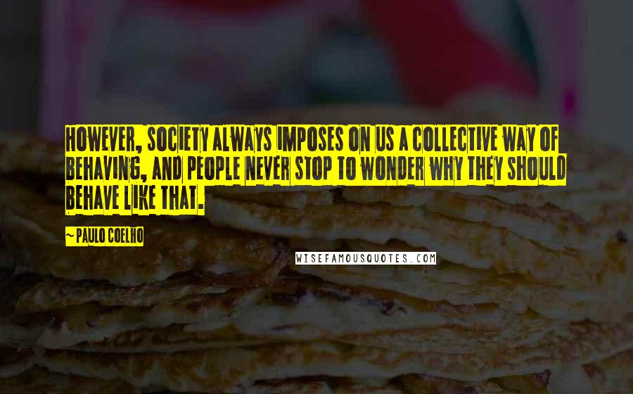 Paulo Coelho Quotes: However, society always imposes on us a collective way of behaving, and people never stop to wonder why they should behave like that.