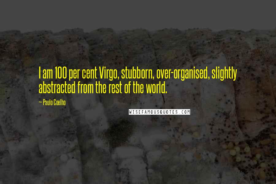 Paulo Coelho Quotes: I am 100 per cent Virgo, stubborn, over-organised, slightly abstracted from the rest of the world.