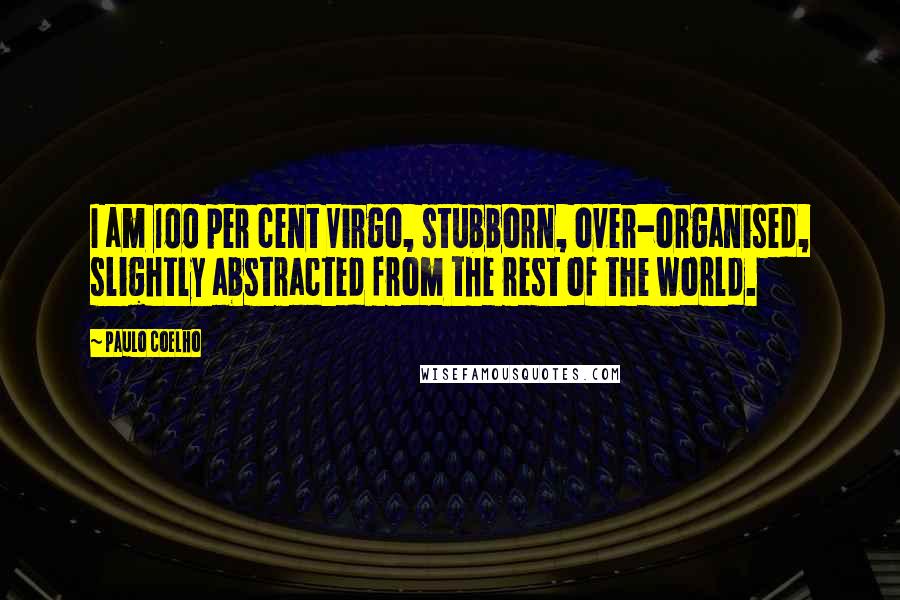 Paulo Coelho Quotes: I am 100 per cent Virgo, stubborn, over-organised, slightly abstracted from the rest of the world.