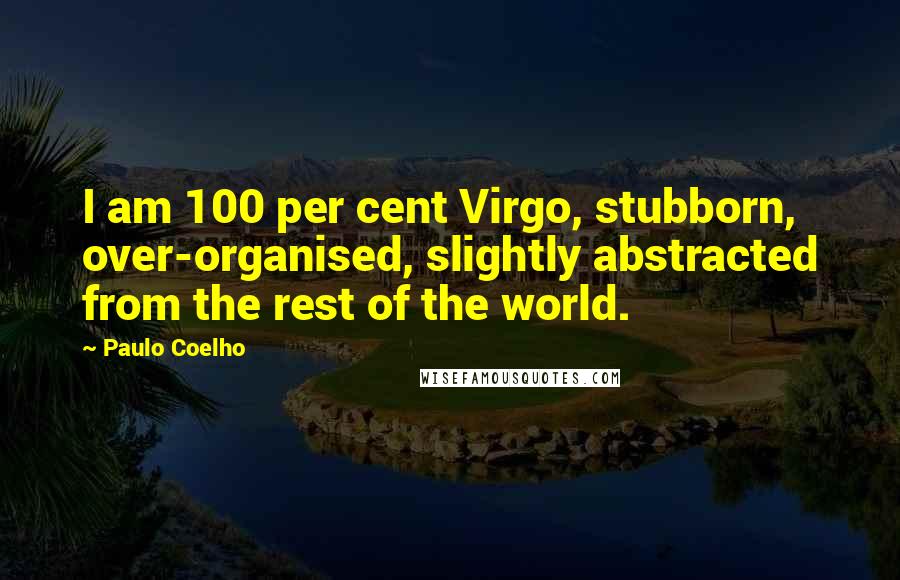 Paulo Coelho Quotes: I am 100 per cent Virgo, stubborn, over-organised, slightly abstracted from the rest of the world.