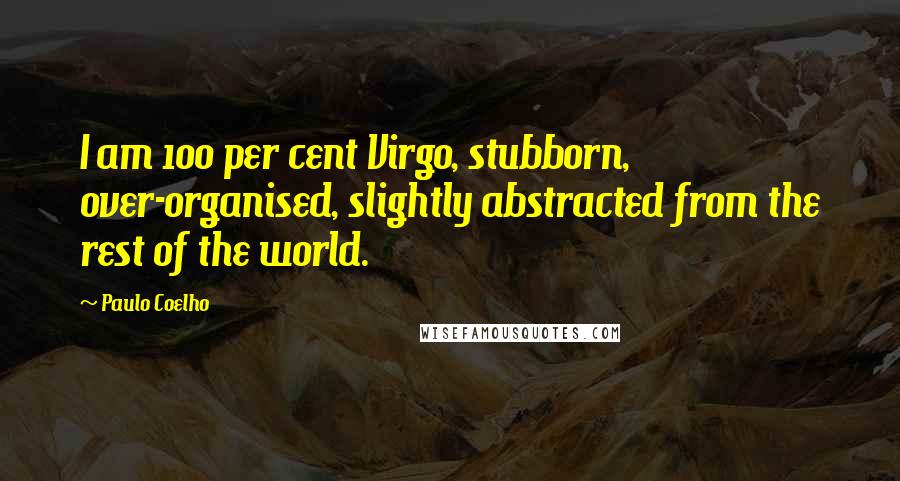 Paulo Coelho Quotes: I am 100 per cent Virgo, stubborn, over-organised, slightly abstracted from the rest of the world.