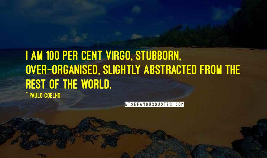 Paulo Coelho Quotes: I am 100 per cent Virgo, stubborn, over-organised, slightly abstracted from the rest of the world.