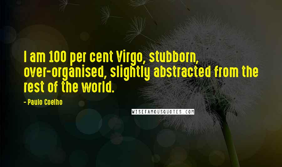 Paulo Coelho Quotes: I am 100 per cent Virgo, stubborn, over-organised, slightly abstracted from the rest of the world.