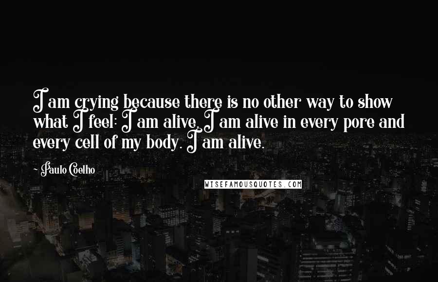 Paulo Coelho Quotes: I am crying because there is no other way to show what I feel: I am alive. I am alive in every pore and every cell of my body. I am alive.