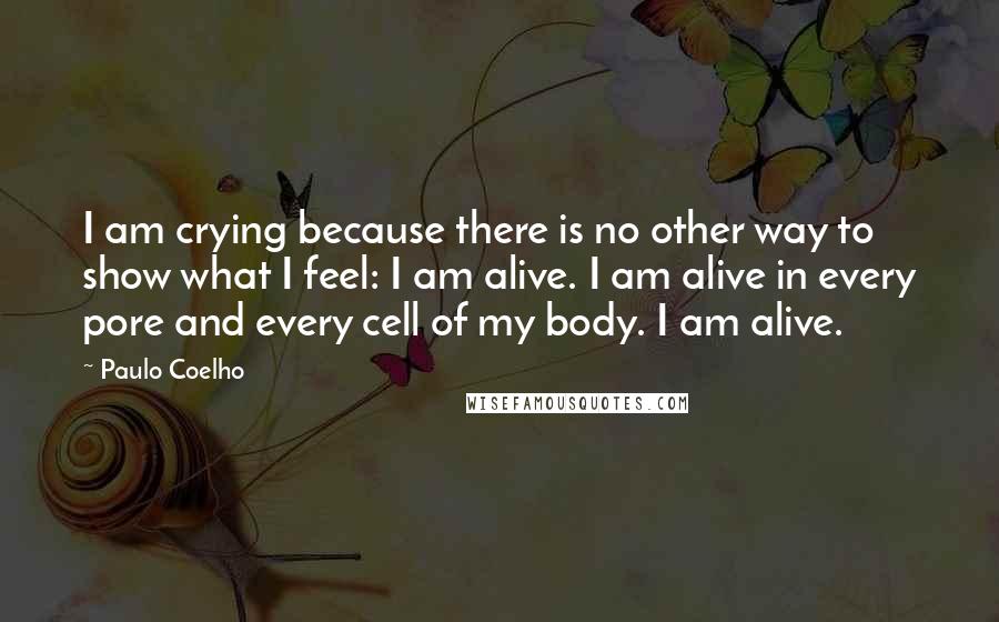 Paulo Coelho Quotes: I am crying because there is no other way to show what I feel: I am alive. I am alive in every pore and every cell of my body. I am alive.