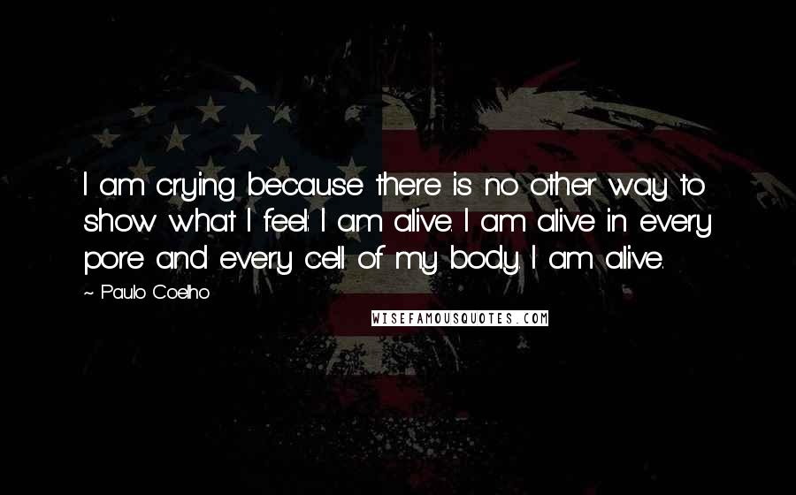 Paulo Coelho Quotes: I am crying because there is no other way to show what I feel: I am alive. I am alive in every pore and every cell of my body. I am alive.