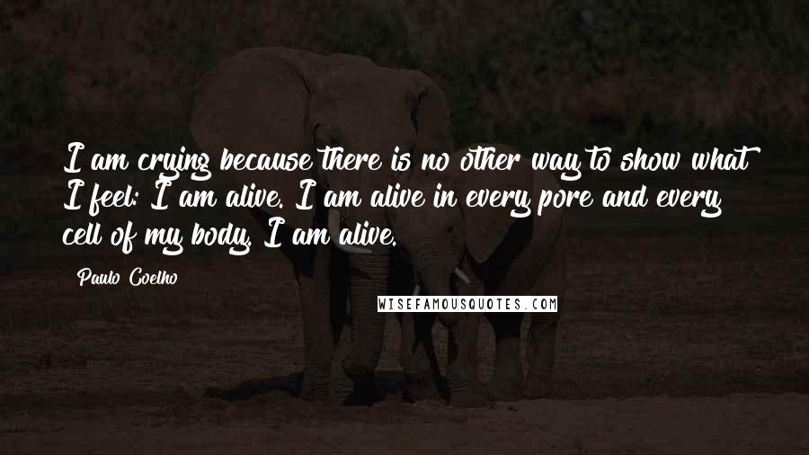 Paulo Coelho Quotes: I am crying because there is no other way to show what I feel: I am alive. I am alive in every pore and every cell of my body. I am alive.