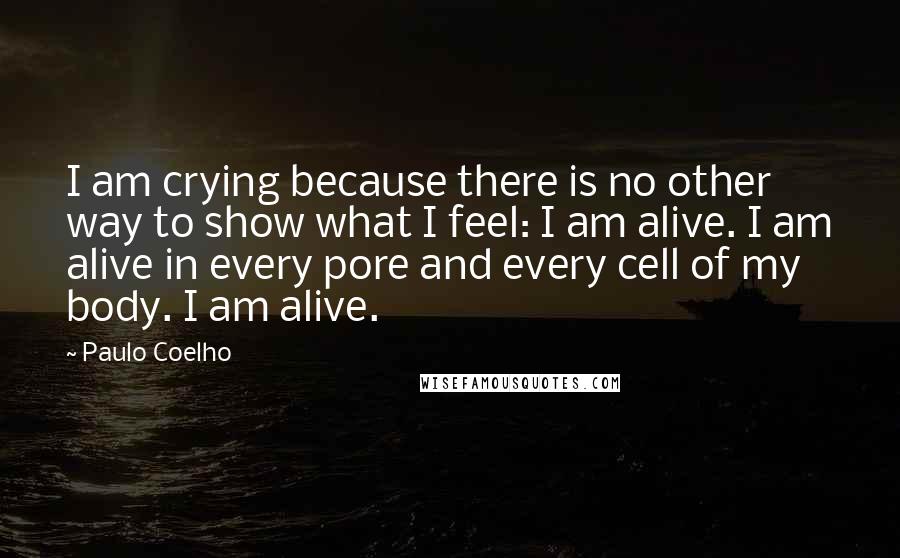 Paulo Coelho Quotes: I am crying because there is no other way to show what I feel: I am alive. I am alive in every pore and every cell of my body. I am alive.