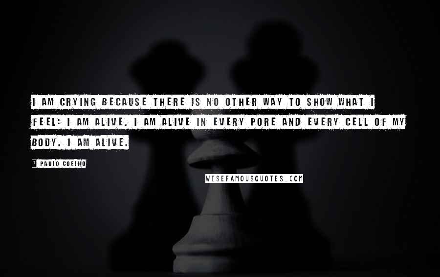 Paulo Coelho Quotes: I am crying because there is no other way to show what I feel: I am alive. I am alive in every pore and every cell of my body. I am alive.