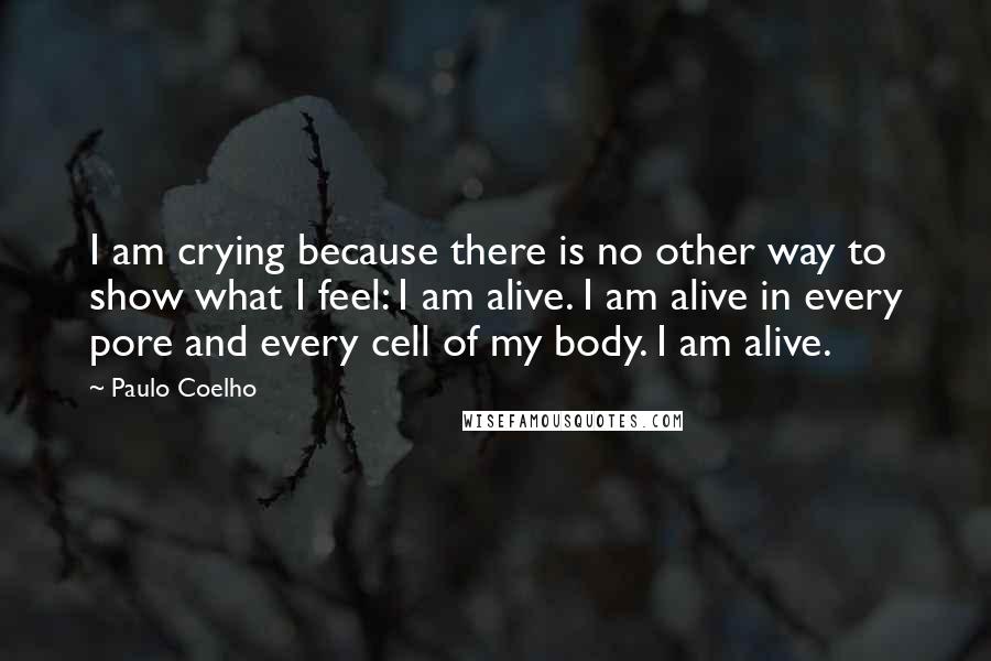 Paulo Coelho Quotes: I am crying because there is no other way to show what I feel: I am alive. I am alive in every pore and every cell of my body. I am alive.