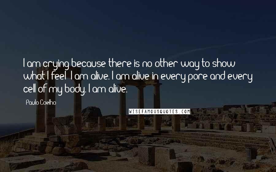 Paulo Coelho Quotes: I am crying because there is no other way to show what I feel: I am alive. I am alive in every pore and every cell of my body. I am alive.