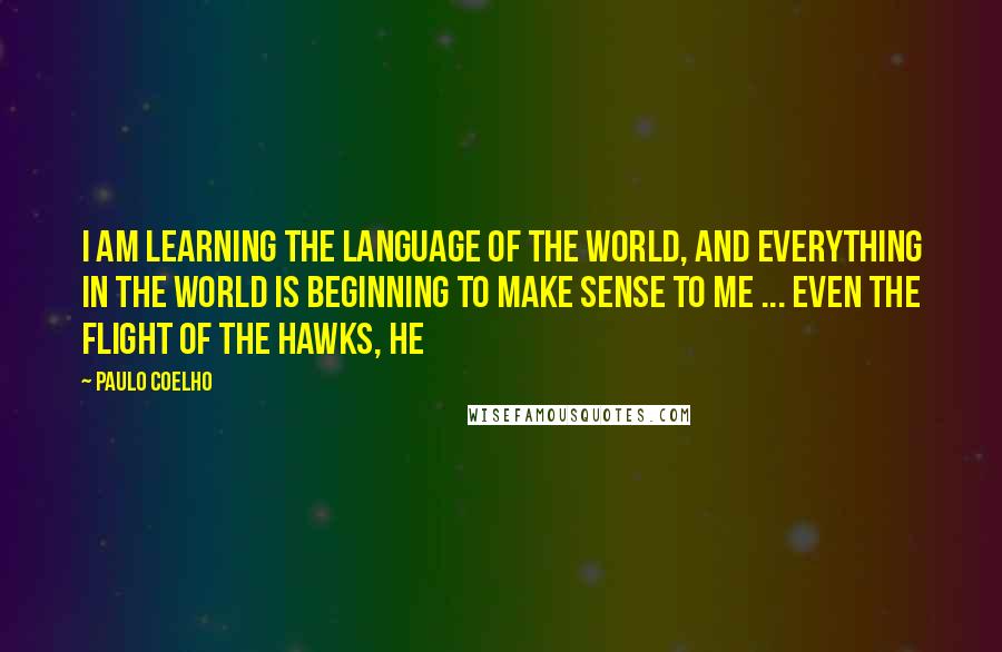 Paulo Coelho Quotes: I am learning the Language of the World, and everything in the world is beginning to make sense to me ... even the flight of the hawks, he