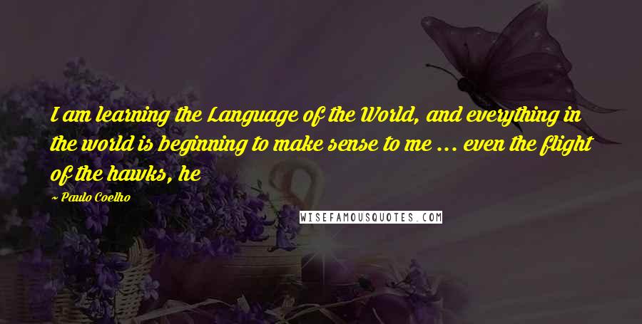 Paulo Coelho Quotes: I am learning the Language of the World, and everything in the world is beginning to make sense to me ... even the flight of the hawks, he