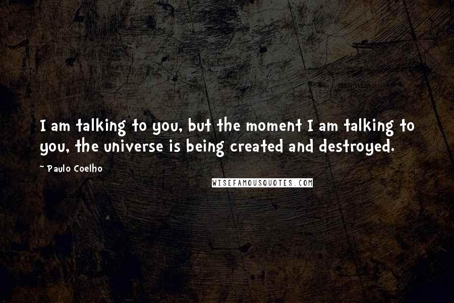 Paulo Coelho Quotes: I am talking to you, but the moment I am talking to you, the universe is being created and destroyed.