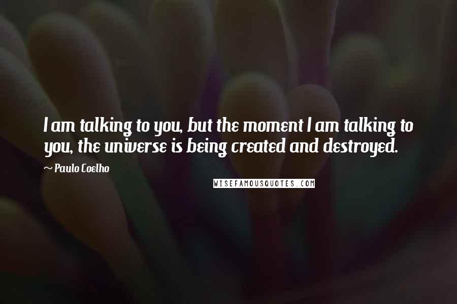 Paulo Coelho Quotes: I am talking to you, but the moment I am talking to you, the universe is being created and destroyed.