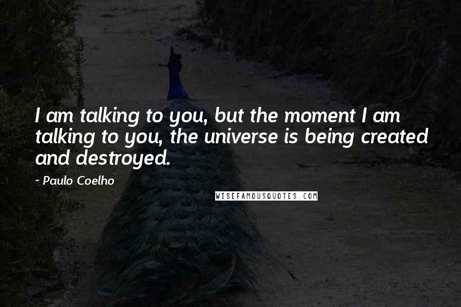 Paulo Coelho Quotes: I am talking to you, but the moment I am talking to you, the universe is being created and destroyed.