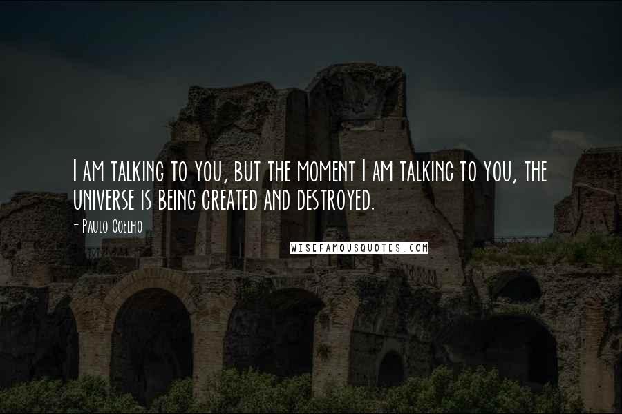 Paulo Coelho Quotes: I am talking to you, but the moment I am talking to you, the universe is being created and destroyed.
