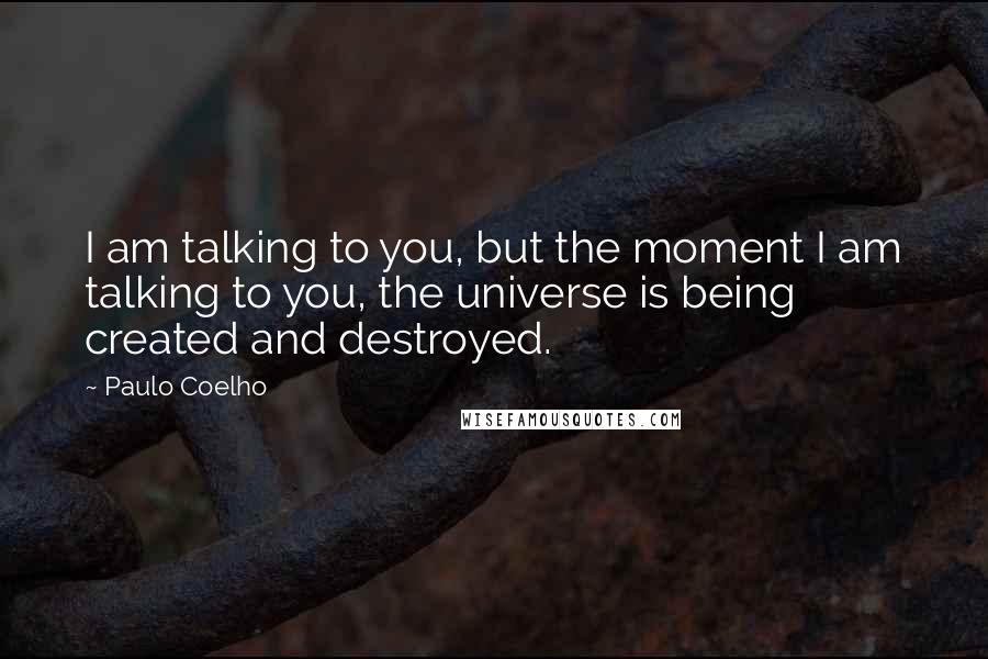 Paulo Coelho Quotes: I am talking to you, but the moment I am talking to you, the universe is being created and destroyed.
