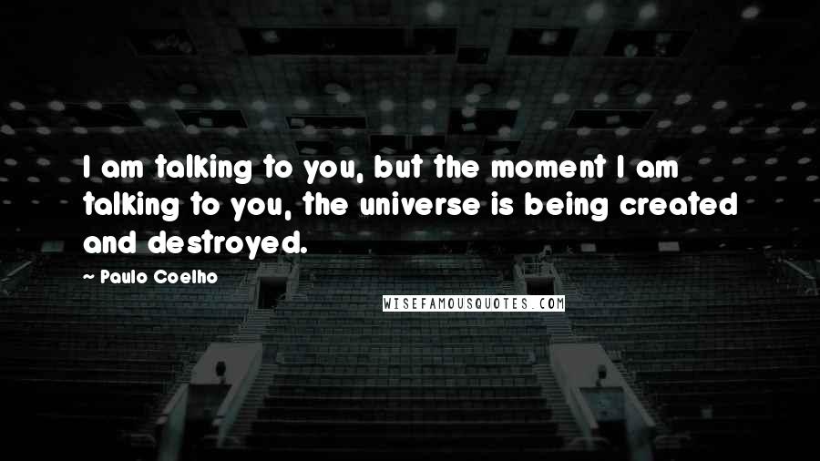 Paulo Coelho Quotes: I am talking to you, but the moment I am talking to you, the universe is being created and destroyed.