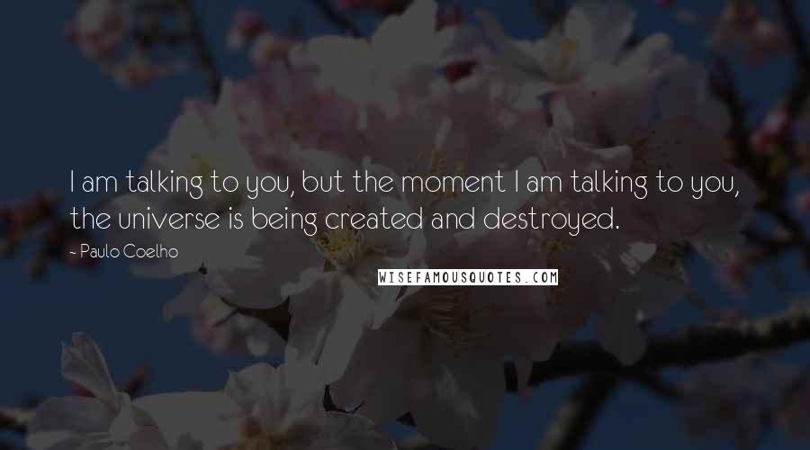 Paulo Coelho Quotes: I am talking to you, but the moment I am talking to you, the universe is being created and destroyed.