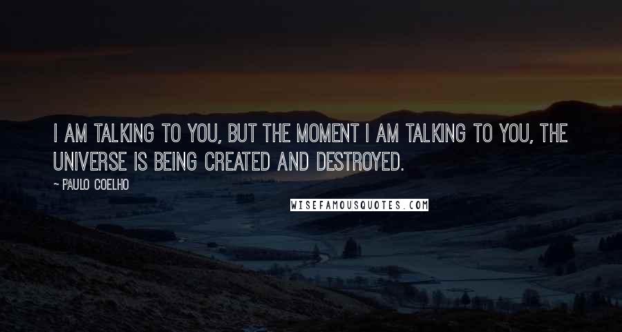 Paulo Coelho Quotes: I am talking to you, but the moment I am talking to you, the universe is being created and destroyed.