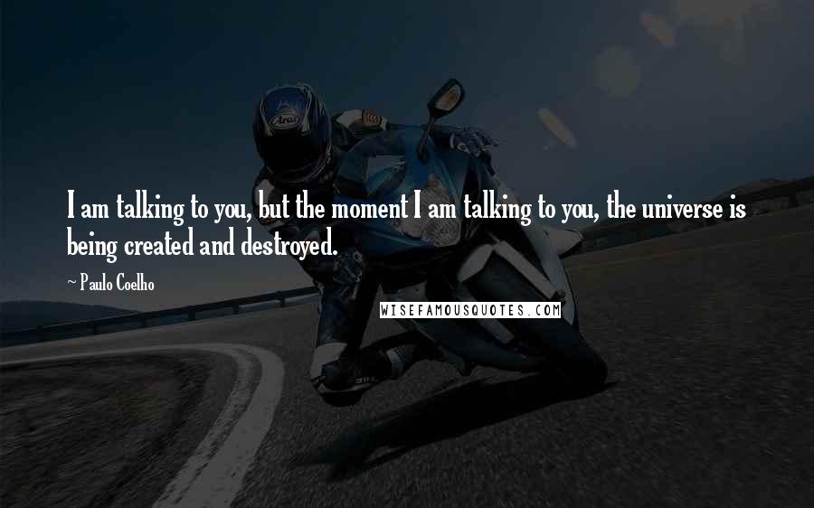 Paulo Coelho Quotes: I am talking to you, but the moment I am talking to you, the universe is being created and destroyed.