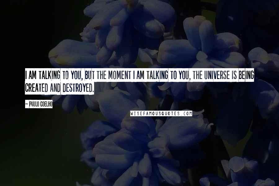 Paulo Coelho Quotes: I am talking to you, but the moment I am talking to you, the universe is being created and destroyed.