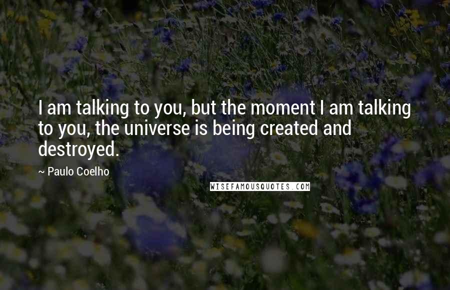 Paulo Coelho Quotes: I am talking to you, but the moment I am talking to you, the universe is being created and destroyed.