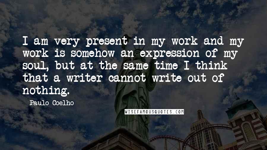 Paulo Coelho Quotes: I am very present in my work and my work is somehow an expression of my soul, but at the same time I think that a writer cannot write out of nothing.