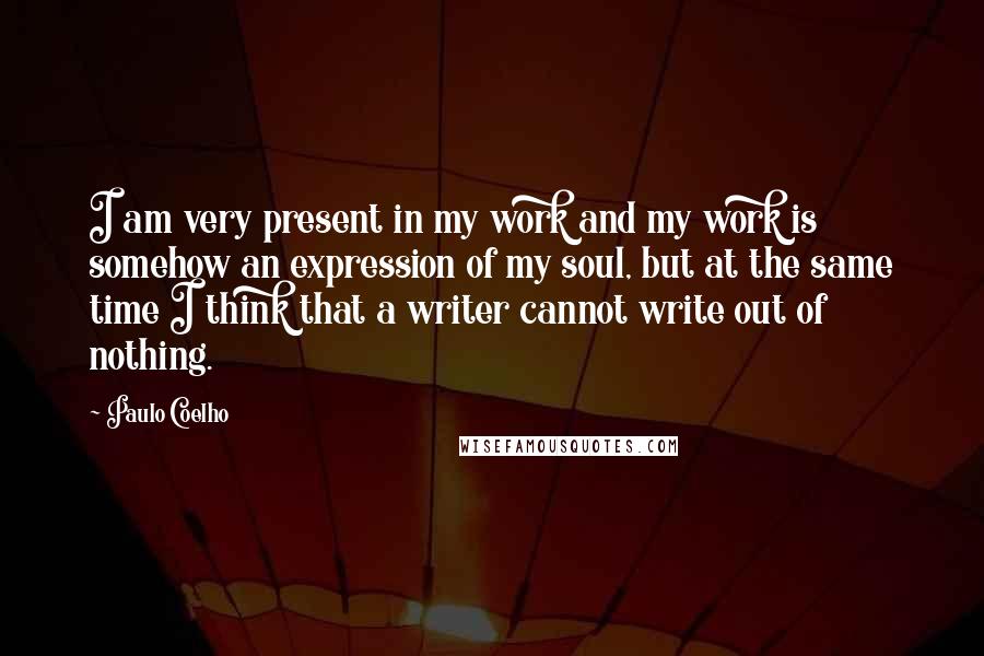Paulo Coelho Quotes: I am very present in my work and my work is somehow an expression of my soul, but at the same time I think that a writer cannot write out of nothing.