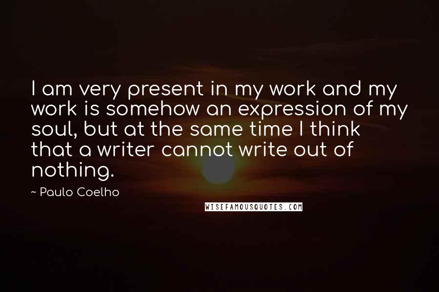 Paulo Coelho Quotes: I am very present in my work and my work is somehow an expression of my soul, but at the same time I think that a writer cannot write out of nothing.