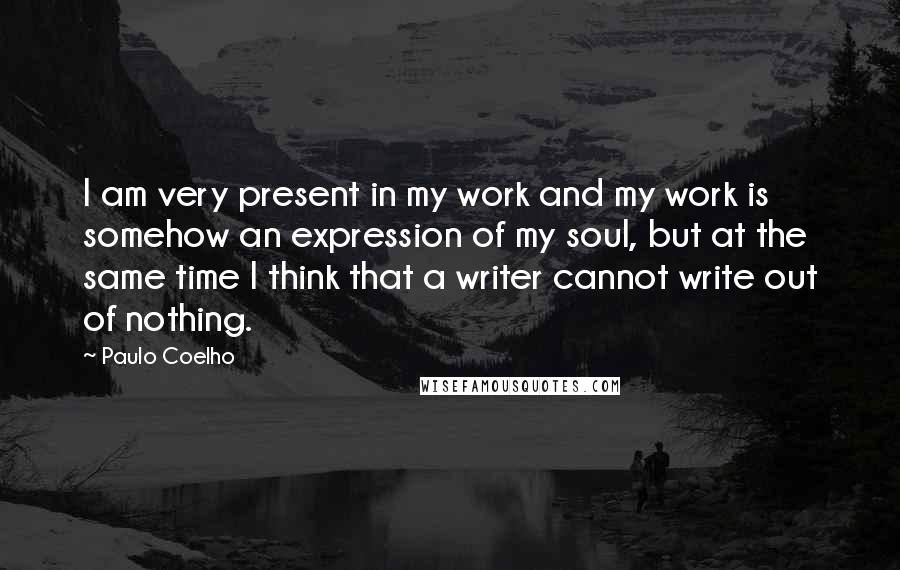 Paulo Coelho Quotes: I am very present in my work and my work is somehow an expression of my soul, but at the same time I think that a writer cannot write out of nothing.