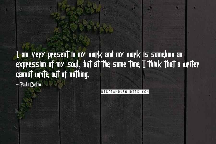 Paulo Coelho Quotes: I am very present in my work and my work is somehow an expression of my soul, but at the same time I think that a writer cannot write out of nothing.