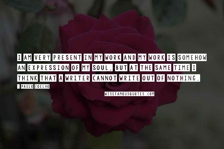 Paulo Coelho Quotes: I am very present in my work and my work is somehow an expression of my soul, but at the same time I think that a writer cannot write out of nothing.