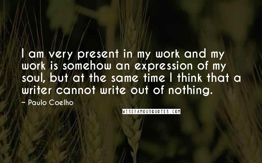 Paulo Coelho Quotes: I am very present in my work and my work is somehow an expression of my soul, but at the same time I think that a writer cannot write out of nothing.