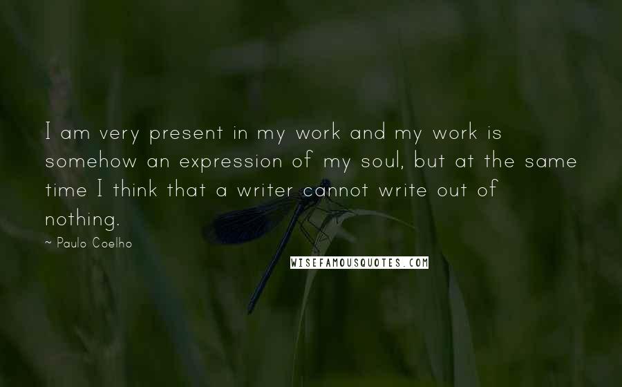 Paulo Coelho Quotes: I am very present in my work and my work is somehow an expression of my soul, but at the same time I think that a writer cannot write out of nothing.