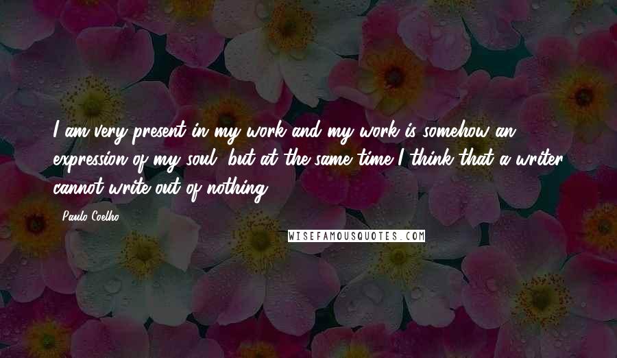 Paulo Coelho Quotes: I am very present in my work and my work is somehow an expression of my soul, but at the same time I think that a writer cannot write out of nothing.